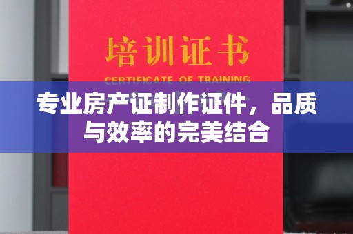 秦淮专业房产证制作证件，品质与效率的完美结合